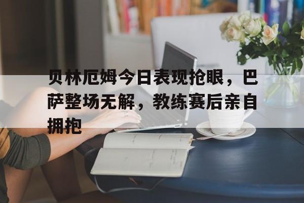 随机贝林厄姆今日表现抢眼，巴萨整场无解，教练赛后亲自拥抱贝林汉姆和贝林厄姆